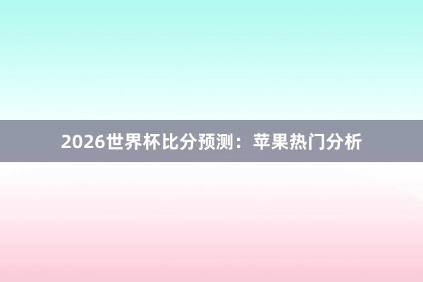 2026世界杯比分预测:苹果热门分析